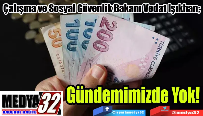 Çalışma ve Sosyal Güvenlik Bakanı Vedat Işıkhan;  Gündemimizde Yok!