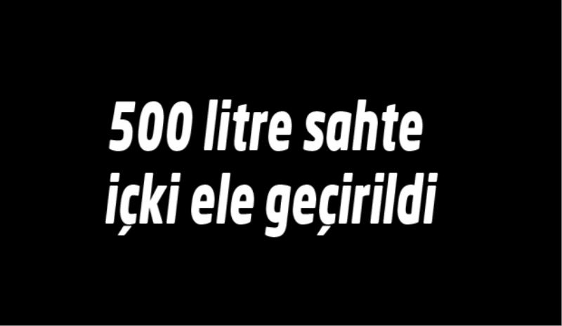 500 litre sahte içki ele geçirildi