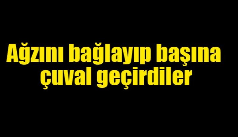 Ağzını bağlayıp, başına çuval geçirdiler