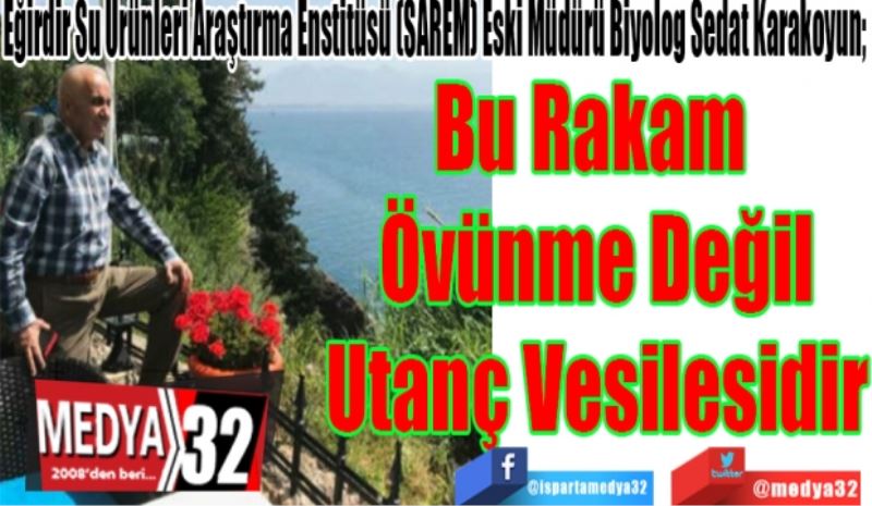 Eğirdir Su Ürünleri Araştırma Enstitüsü (SAREM) Eski Müdürü Biyolog Sedat Karakoyun; 
Bu Rakam 
Öğünme Değil
Utanç Vesilesidir
