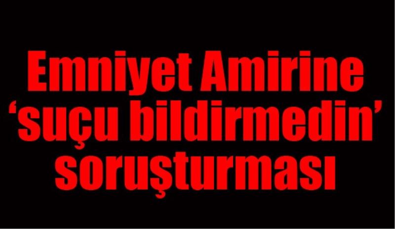 Emniyet Amirine suçu bildirmedin soruşturması