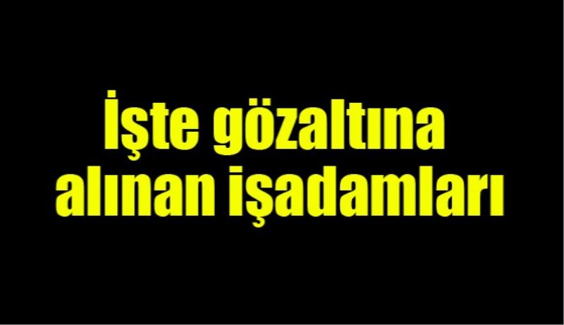 İşte gözaltına işadamları 