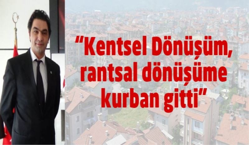 “Kentsel Dönüşüm, rantsal dönüşüme kurban gitti”
