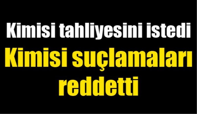 Kimisi tahliyesini istedi, kimisi suçlamaları reddetti