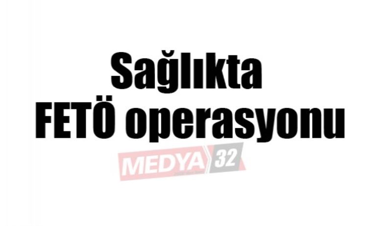 Sağlıkta FETÖ operasyonu